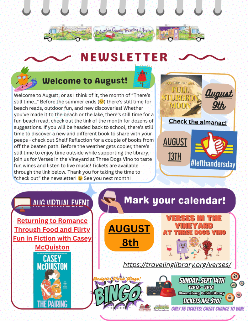 Columbia County Traveling Library August Newsletter. Headline: "Welcome to August!" Text: There's still time for beach reads, outdoor fun, and discovering new books before summer ends. Visit Shelf Reflection for book suggestions, and join us for "Verses in the Vineyard" at Three Dogs Vino on Friday, August 8 for wine tasting and live music to support the library. Highlights: August 8: Verses in the Vineyard at Three Dogs Vino. Tickets available at travelinglibrary.org/verses August 9: Full Sturgeon Moon August 13: Left-Handers Day August Virtual Event: "Returning to Romance Through Food and Flirty Fun in Fiction" with author Casey McQuiston September 14, 12–3 PM: Designer Purse Bingo at Bloomsburg Public Library. Tickets $10 Colorful graphics include wine glasses, books, the moon, a bingo game, and event images.