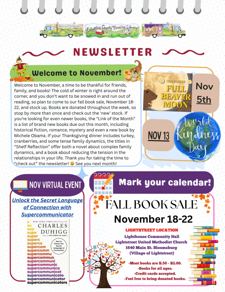 November 2025 newsletter from the Columbia County Traveling Library. The top features the library’s colorful bookmobile and the title “NEWSLETTER.” Main headline: “Welcome to November!” with a cheerful fall design including leaves, a scarecrow, and a cornucopia. The text encourages readers to be thankful for friends, family, and books, and to stock up at the Fall Book Sale (November 18–22) at the Lightstreet United Methodist Church. It also mentions upcoming new book releases, family-themed reads, and a recommendation from Michele Obama. Sidebar highlights: November 5th – Full Beaver Moon (image of a moon and beaver). November 13 – World Kindness Day (blue Earth design). Virtual Event: Unlock the Secret Language of Connection with Supercommunicator by Charles Duhigg (book cover shown). Mark Your Calendar: Fall Book Sale information repeated with details about location, pricing ($0.50–$2.00), and donations accepted. Design elements include autumn leaves, stacked books, trees, and playful purple and orange borders on a pastel background.