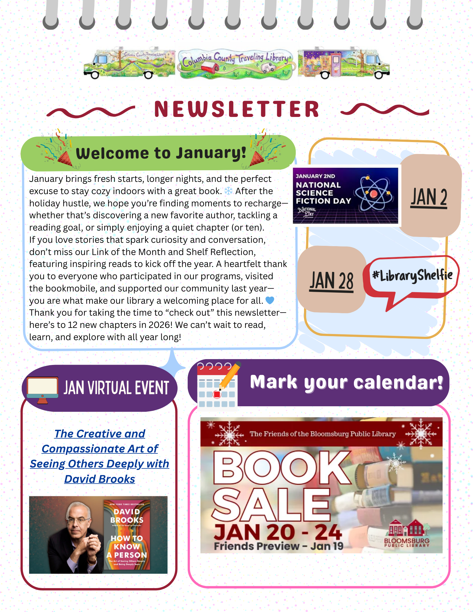 A colorful, illustrated library newsletter cover for January 2026. Across the top center is a painted banner that reads “Columbia County Traveling Library,” flanked on both sides by small watercolor illustrations of the library bookmobile. Below the banner, bold red text reads “NEWSLETTER,” framed by decorative wavy lines.

A green rounded callout bubble reads “Welcome to January!” beside a paragraph of text celebrating winter reading and thanking patrons for their support. The text highlights cozy indoor reading, fresh starts, discovering authors, reading goals, and upcoming newsletter features like Link of the Month and Shelf Reflection. It also includes gratitude for program participation and community support in 2025, ending with excitement for 12 new chapters in 2026.

To the right of the welcome text are tan sticker-style calendar labels reading “JAN 2” and “JAN 28.” Between them is a graphic for “January 2nd – National Science Fiction Day” showing an atom symbol.
A red speech bubble on the right reads “#LibraryShelfie.” Jan. 28

On the left is a purple box labeled “JAN Virtual Event” featuring a person holding a book and text that reads “The Creative and Compassionate Art of Seeing Others Deeply with David Brooks.” Beside it is a smaller image of the book cover How to Know a Person.

On the bottom right is a larger purple box reading “Mark your calendar!” next to a book sale graphic for Bloomsburg Public Library showing stacked books and text that reads “Book Sale – January 20–24” with a Friends Preview on January 19.

The overall design uses bright colors, rounded shapes, sticker-style date callouts, and illustrated bookmobiles to emphasize community impact, events, and appreciation.